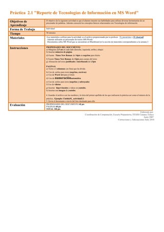 Práctica  2.1 quot;
Reporte de Tecnologías de Información en MS Wordquot;
<br /> <br />Objetivos de AprendizajeEl objetivo de la siguiente actividad es que el alumno muestre sus habilidades para utilizar diversas herramientas de un procesador de palabras. Además conocerá los conceptos básicos relacionados con Tecnologías de informaciónForma de TrabajoIndividualTiempo50 minutosMateriales-Los materiales a utilizar para la actividad, es el archivo proporcionado por tu profesor.  TI_inicial.doc y TI_final.pdf  -Además utilizarás un procesador de textos (MS Word) -Documentos sobre MS Word que se encuentran en Blackboard en la sección de materiales correspondientes a la semana 2-InstruccionesPROPIEDADES DEL DOCUMENTOa) Márgenes 2.5 cm en cada lado (derecha, izquierda, arriba y abajo)b) Insertar números de páginad) Fuente  Times New Roman de 14pts en negritas para títulosf) Fuente Times New Roman de 12pts para cuerpo del textog) Alineación del texto justificado e interlineado de 1.5pts PAGINASa) Texto a 2 columnas con línea que las divide.b) Uso de estilos para texto (negritas, cursivas)c) Uso de Word Art para el título d) Uso de numeraciónautomática e) Uso de estilos para texto (negritas y subrayado)f) Uso de viñetasg) Insertar  hipervínculos a videos en youtube.h) Insertar una imagen de youtube.4. Guardar el archivo con los nombres y la letra del primer apellido de los que realizaron la práctica así como el número de la práctica. Ejemplo: CinthiaM_ actividad2.15. Envía el documento a través del foro destinado para elloEvaluaciónPROPIEDADES DEL DOCUMENTO 40 ptsPÁGINAS 60 ptsTOTAL 100 pts<br />Elaborado por: Coordinación de Computación, Escuela Preparatoria, ITESM Campus Toluca Junio 2007 Correcciones y Adecuaciones Julio 2010<br />Práctica 2.2 Presentación Software en MS Power Point  <br /> <br />Objetivos de aprendizajeUtilizar de manera creativa el programa de Microsoft Power Point para crear una presentación.Conocer los tipos de software y sistema operativo para exponer la información más relevante y hacerla pública.Forma de trabajo:Individual TiempoDurante la clase y extra clase en caso de que existan contratiempos con las autorizaciones propias de los sistemas.Materiales-Apuntes de Power Point que se encuentran en la sección materiales de la semana 2  principalmente ¿cómo hacer una buena presentación en Power Point-Apuntes de Software que se encuentran en la sección materiales de la semana 2-Computadora-Microsoft Power Point-Internet -Libros de computaciónInstruccionesDeberás crear una presentación que contenga la información más importante sobre Tipos de Software y Sistema Operativo. Recuerda que sólo es una guía sobre los temas no se trata de copiar y pegar todo el contenido de los apuntes. La presentación debe contar con las siguientes características:*Plantilla prediseñada de Power Point  *Número de diapositiva*Uso de más de 3 diapositivas*Imágenes ilustrativas*Transiciones para cada diapositiva*Uso de botones de navegación (funcionando correctamente)*También se calificará que la presentación tenga UNIDAD. Guardar el archivo con los nombres y la letra del primer apellido de los que realizaron la práctica así como el número de la práctica. Ejemplo: CinthiaM_ actividad2.2 Envía el documento a través del foro destinado para ello.Evaluación10 pts *Plantilla prediseñada de Power Point  15 pts *Insertar Número de diapositiva10 pts *Uso de más de 3 diapositivas15 pts *Imágenes ilustrativas15 pts*Transiciones para cada diapositiva20 pts*Uso de botones de navegación (funcionando correctamente)15 pts *También se calificará que la presentación tenga UNIDAD. · TOTAL 100 pts<br />Elaborado por: Coordinación de Computación, Escuela Preparatoria, ITESM Campus Toluca Junio 2007 Correcciones y Adecuaciones Julio 2010<br />Tarea 2 Reporte de Hardware<br /> <br />Objetivos de aprendizaje-El alumno muestre sus habilidades para utilizar diversas herramientas de un procesador de palabras.- Que el alumno aprenda a identificar hardware de acuerdo al uso del mismo.Forma de trabajo:•&νβσπ;IndividualTiempo•&νβσπ;50 min.Materiales•&νβσπ;-Apuntes de hardware que se encuentran en la sección de materiales de la semana 2•&νβσπ;-Computadora•&νβσπ;-Microsoft Word•&νβσπ;-Internet•&νβσπ;-Libros de computaciónInstruccionesEl alumno debe realizar un reporte en MS Word que contenga información sobre: *Definición de Hardware*Tipos de Hardware*Mínimo 3 ejemplos para cada tipo de Hardware También debe mostrar el uso de las siguientes herramientas de MS Word: *Tablas*Herramientas de Dibujo*Fondo de página*Cuadros de texto*Marcadores (bookmarks)*Herramientas de imagen El formato del reporte es libre. Guardar el archivo con tu nombre y la letra de tu primer apellido seguido del número de tarea. Ejemplo: CinthiaM_ tarea2 Enviar tu tarea a través de la plataforma Blackboard Los datos para el envío de la tarea son los siguientes:a) Asunto : Tarea 2c) Cuerpo del mensaje: Nombre completo, Matrícula y bloqued) No olvides adjuntar el archivoEvaluaciónContenido: 50 ptsHerramientas: 50 ptsTOTAL 100 pts<br /> Elaborado por:<br />Coordinación de Computación, Escuela Preparatoria, ITESM Campus Toluca<br />Junio 2007<br />Correcciones y Adecuaciones Junio 2009<br />