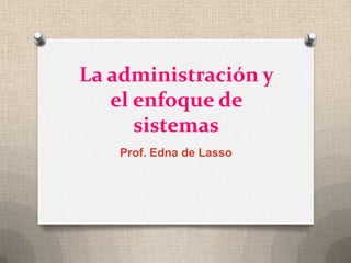 La administración y el enfoque de sistemas Prof. Edna de Lasso 