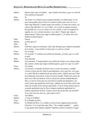 SEMANA 2 – DEMOSTRACION DE LA CLASE DEL PRIMER CURSO

Dalton:   Quieres decir que si lo planto… que si planto este hueso, ¿que va a salir de
          esta semilla un manzano?
Niña:     Sí.
Dalton:   Ah, bueno. La verdad es que se parece bastante a un albaricoque. Es un
          poco más grande, pero el color se le parece mucho, pero esta vez voy a
          hacer algo diferente. Cuando saque esta semilla, y la meta en la tierra, voy
          a hacer algo diferente. La voy a cubrir, voy a cavar un agujero un poco
          más grande allí, y la voy a meter y la voy a cubrir, y esta vez después de
          regarla, me voy a colocar encima y voy a decir: “Espero que salga un
          albaricoquero. Espero que salga un albaricoquero.” ¿Y sabéis una cosa?
          Saldrá un albaricoquero.
Niño:     Noooo.
Dalton:   ¿Cómo que no?
Niño:     Na.
Dalton:   Está bien, espera un momento. ¿Me estas diciendo que si planto una planta
          de avocado...o una semilla, lo único que va a salir es, el qué?
Clase:    Un avocado.
Dalton:   Un avocado. Y si planto una semilla de manzana, ¿lo único que va a salir
          es qué?
Niño:     Una manzana.
Dalton:   Una manzana. Y aunque plante esta semilla de ciruela y me coloque sobre
          ella y desee y desee que salga un albaricoquero, ¿qué es lo que va a salir?
Clase:    Un ciruelo.
Dalton:   ¿Un ciruelo? ¡Caramba! Entonces esto es como una norma, ¿verdad?
          ¿Como si fuese una ley? Que lo que plantamos, sea lo que sea, ¿es lo que
          va a salir? Me da la impresión de que tenéis razón. ¿Sabéis una cosa? Dios
          ha establecido esta norma, lo hizo al crear el mundo. Podéis leer acerca de
          ellos en el Libro de Génesis. Esta es una de las normas establecidas por
          Dios, es una ley física que sea cual fuere la semilla que plantemos, eso
          será lo único que pueda dar como fruto. ¿Sabéis una cosa? Dios tiene otras
          clases de normas, tiene normas espirituales. Y de la misma manera que no
          se puede quebrantar una ley física, tampoco podemos quebrantar las
          normas espirituales de Dios. Leamos acerca de una de ellas ¿de acuerdo?
          Voy a leer otra vez, otra vez, ¿pero qué es esto?
Clase:    Una Biblia.
Dalton:   ¿Y qué es la Biblia?
Clase:    Es la Palabra de Dios.
Dalton:   La Palabra de Dios, y es verdad y en ella no hay ninguna equivocación.
          Está bien. Y es lo que dice aquí. Dice: “No os dejéis engañar”,… ¿sabéis
          lo que quiere decir dejarse engañar? Significa creerse la mentira en lugar


                                  PAGINA 15
 