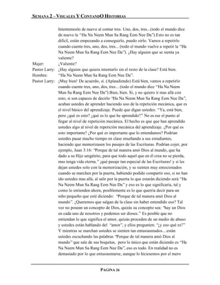 SEMANA 2 – VISUALES Y CONTANDO HISTORIAS

              Intentemoslo de nuevo al contar tres. Uno, dos, tres...(todo el mundo dice
              de nuevo la “Ha Na Neem Mun Sa Rang Eem Nee Da”).Esto no es tan
              difícil, están empezando a conseguirlo, puedo oírlo. Vamos a repetirlo
              cuando cuente tres, uno, dos, tres... (todo el mundo vuelve a repetir la “Ha
              Na Neem Mun Sa Rang Eem Nee Da”). ¿Hay alguien que se sienta ya
              valiente?
Mujer:        ¿Valiente?
Pastor Larry: ¿Hay alguien que quiera intentarlo sin el resto de la clase? Está bien.
Hombre:       “Ha Na Neem Mun Sa Rang Eem Nee Da”.
Pastor Larry: ¡Muy bien! De acuerdo, sí. (Aplaudiendo) Está bien, vamos a repetirlo
              cuando cuente tres, uno, dos, tres... (todo el mundo dice “Ha Na Neem
              Mun Sa Rang Eem Nee Da”) Bien, bien. Si, y no quiero ir mas allá con
              esto, si son capaces de decirlo “Ha Na Neem Mun Sa Rang Eem Nee Da”,
              acaban ustedes de aprender haciendo uso de la repetición mecánica, que es
              el nivel básico del aprendizaje. Puede que digan ustedes: “Ya, está bien,
              pero ¿qué es esto? ¿qué es lo que he aprendido?” No es ese el punto al
              llegar al nivel de repetición mecánica. El hecho es que que han aprendido
              ustedes algo al nivel de repetición mecánica del aprendizaje. ¿Por qué es
              esto importante? ¿Por qué es importante que lo entendamos? Podrían
              ustedes pasar mucho tiempo en clase enseñando a sus estudiantes,
              haciendo que memorizasen los pasajes de las Escrituras. Podrían cojer, por
              ejemplo, Juan 3:16: “Porque de tal manera amó Dios al mundo, que ha
              dado a su Hijo unigénito, para que todo aquel que en él crea no se pierda,
              mas tenga vida eterna.” ¡qué pasaje tan especial de las Escrituras! y si les
              dejan ustedes solo con la memorización, y se sienten muy emocionados
              cuando se marchen por la puerta, habiendo podido compartir eso, si no han
              ido ustedes mas allá, al salir por la puerta lo que estarán diciendo será “Ha
              Na Neem Mun Sa Rang Eem Nee Da” y eso es lo que significaría, tal y
              como lo entienden ahora, posiblemente es lo que querría decir para un
              niño pequeño que esté diciendo: “Porque de tal manera amó Dios al
              mundo”. ¿Queremos que salgan de la clase sin haber entendido eso? Tal
              vez no posean un concepto de Dios, quizás su concepto sea: “hay un Dios
              en cada uno de nosotros y podemos ser dioses.” Es posible que no
              entiendan lo que significa el amor, quizás proceden de un medio de abuso
              y ustedes están hablando del “amor”, y ellos pregunten: “¿y eso qué es?”
              Y mientras se marchan ustedes se sienten tan entusiasmados....están
              ustedes escuchando las palabras “Porque de tal manera amó Dios al
              mundo” que sale de sus boquitas, pero lo único que están diciendo es “Ha
              Na Neem Mun Sa Rang Eem Nee Da”, eso es todo. En realidad no es
              demasiado por lo que entusiasmarse, aunque lo hiciesemos por el mero


                                       PAGINA 26
 
