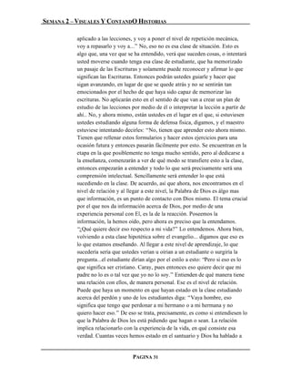 SEMANA 2 – VISUALES Y CONTANDO HISTORIAS

           aplicado a las lecciones, y voy a poner el nivel de repetición mecánica,
           voy a repasarlo y voy a...” No, eso no es esa clase de situación. Esto es
           algo que, una vez que se ha entendido, verá que suceden cosas, o intentará
           usted moverse cuando tenga esa clase de estudiante, que ha memorizado
           un pasaje de las Escrituras y solamente puede reconocer y afirmar lo que
           significan las Escrituras. Entonces podrán ustedes guiarle y hacer que
           sigan avanzando, en lugar de que se quede atrás y no se sentirán tan
           emocionados por el hecho de que haya sido capaz de memorizar las
           escrituras. No aplicarán esto en el sentido de que van a crear un plan de
           estudio de las lecciones por medio de él o interpretar la lección a partir de
           ahí.. No, y ahora mismo, están ustedes en el lugar en el que, si estuviesen
           ustedes estudiando alguna forma de defensa física, digamos, y el maestro
           estuviese intentando decirles: “No, tienen que aprender esto ahora mismo.
           Tienen que rellenar estos formularios y hacer estos ejercicios para una
           ocasión futura y entonces pasarán fácilmente por esto. Se encuentran en la
           etapa en la que posiblemente no tenga mucho sentido, pero al dedicarse a
           la enseñanza, comenzarán a ver de qué modo se transfiere esto a la clase,
           entonces empezarán a entender y todo lo que será precisamente será una
           comprensión intelectual. Sencillamente será entender lo que está
           sucediendo en la clase. De acuerdo, así que ahora, nos encontramos en el
           nivel de relación y al llegar a este nivel, la Palabra de Dios es álgo mas
           que información, es un punto de contacto con Dios mismo. El tema crucial
           por el que nos da información acerca de Dios, por medio de una
           experiencia personal con El, es la de la reacción. Poseemos la
           información, la hemos oído, pero ahora es preciso que la entendamos.
           “¿Qué quiere decir eso respecto a mi vida?” Lo entendemos. Ahora bien,
           volviendo a esta clase hipotética sobre el evangelio... digamos que eso es
           lo que estamos enseñando. Al llegar a este nivel de aprendizaje, lo que
           sucedería sería que ustedes verían u oírian a un estudiante o surgiría la
           pregunta...el estudiante dirían algo por el estilo a esto: “Pero si eso es lo
           que significa ser cristiano. Caray, pues entonces eso quiere decir que mi
           padre no lo es o tal vez que yo no lo soy.” Entienden de qué manera tiene
           una relación con ellos, de manera personal. Ese es el nivel de relación.
           Puede que haya un momento en que hayan estado en la clase estudiando
           acerca del perdón y uno de los estudiantes diga: “Vaya hombre, eso
           significa que tengo que perdonar a mi hermano o a mi hermana y no
           quiero hacer eso.” De eso se trata, precisamente, es como si entendiesen lo
           que la Palabra de Dios les está pidiendo que hagan o sean. La relación
           implica relacionarlo con la experiencia de la vida, en qué consiste esa
           verdad. Cuantas veces hemos estado en el santuario y Dios ha hablado a


                                    PAGINA 31
 
