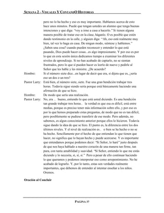 SEMANA 2 – VISUALES Y CONTANDO HISTORIAS

              pero no lo ha hecho y eso es muy importante. Hablamos acerca de esto
              hace unos minutos. Puede que tengan ustedes un alumno que tenga buenas
              intenciones y que diga: “voy a irme a casa a hacerlo.” Si tienen alguna
              manera posible de tratar eso en la clase, háganlo. O es posible que estén
              dando testimonio en la calle, y alguien diga: “Ah, eso está realmente muy
              bien, tal vez lo haga en casa. De ningun modo, siéntese y hablemos.”
              ¿Saben una cosa? cuando pueden reconocer y entender lo que está
              pasando, Dios puede hacer cosas...es algo impresionante. Y por eso es por
              lo que en esta sesión única dedicamos tiempo a examinar los diferentes
              niveles de aprendizaje. Si no han acabado de captarlo, no se sientan
              frustrados, pero lo que sí pueden hacer es leerlo de nuevo y pedirle al
              Señor que les hable y les ministre. ¿De acuerdo?
Hombre:       Si el número siete dice...en lugar de decir que era, si dijera que es, ¿sería
              eso un dos o un tres?
Pastor Larry: Está bien, el número siete, siete. Fue una gran bendición trabajar tres
              horas. Todavía sigue siendo sería porque está básicamente haciendo una
              afirmación de que se hizo.
Hombre:       De modo que sería una realización.
Pastor Larry: No, era … bueno, entiendo lo que está usted diciendo. Es una bendición
              tan grande trabajar tres horas… la verdad es que esa es difícil, está entre
              medias, porque es preciso tener más información sobre ello, y por eso es
              por lo que hemos preparado estas preguntas, de modo que no es tan difícil,
              pero posiblemente se pudiese transferir de ese modo. Pero además, no
              sabemos, es algun conocimiento anterior porque ellos lo hicieron. Todavía
              sigue dando la idea de que se hizo. El punto es, la diferencia entre los dos
              últimos niveles. Y el nivel de realización es… o bien se ha hecho o no se
              ha hecho. Sencillamente por el hecho de que entiendan lo que tienen que
              hacer, no significa que lo hayan hecho y puede acercarse. Y es importante
              que entendamos porque podemos decir: “Sí Señor, lo haré” justo después
              de que nos haya hablado a nuestro corazón de una manera tan firme, tan
              pura, con tanta amabilidad y suavidad. “Sí Señor, entiendo lo que me estás
              diciendo y lo necesita, sí, sí, sí.” Pero a pesar de ello continuar haciendo
              lo que queramos y podemos interpretar eso como arrepentimiento. No he
              acabado de lograrlo. Y, por lo tanto, estas son verdades realmente
              importantes, que debemos de entender al intentar enseñar a los niños.
              Oremos.

Oración al Concluir




                                        PAGINA 37
 
