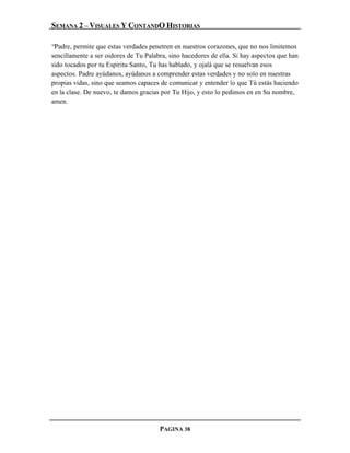 SEMANA 2 – VISUALES Y CONTANDO HISTORIAS

“Padre, permite que estas verdades penetren en nuestros corazones, que no nos limitemos
sencillamente a ser oidores de Tu Palabra, sino hacedores de ella. Si hay aspectos que han
sido tocados por tu Espíritu Santo, Tu has hablado, y ojalá que se resuelvan esos
aspectos. Padre ayúdanos, ayúdanos a comprender estas verdades y no solo en nuestras
propias vidas, sino que seamos capaces de comunicar y entender lo que Tú estás haciendo
en la clase. De nuevo, te damos gracias por Tu Hijo, y esto lo pedimos en en Su nombre,
amen.




                                       PAGINA 38
 