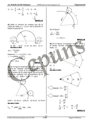 Lic. Rodolfo Carrillo Velásquez                                      WWW.lobo-de-fama.blogspot.com                                    Trigonometría.
                                                                                                                         B
               2                2
V1     V2              8k                    V1       V2       2k
               5                5                                                                                        r
                               1                                   1
                       k                     V1       V2       2                                                     A
                               20                                  20                                                                   L
                                                                1




                                                                                                           r
                                                               10




                                                                                                         0
                                                                                                       24
                                                                 RPTA.: E

4) Halle el número de vueltas que da la
rueda de radio (r = 1) al ir de la posición A                                                                                    B
hasta la posición B.
                                                                                       De la figura:
                                                                                        L        24
                                                                                       241r     240r
                                    20
                                                                                                 L = 24,1
                                                                        o                                                                   RPTA.: B
         r
                   A                     o                      B           r
                                                                                       6) En la figura, el trapecio circular ABCD y
       a) 85  b) 9                      c) 10         d) 10,5           e) 11          el sector circular COD tienen igual área.
       RESOLUCIÓN                                                                      Halle: m
             RECORRIDA                                                                        n
#V
        2 r                                                                            a)   2
                                                                                                                                                A
Sabemos: r = ( ) (21) = 21                                                                 2                                    D
   # vueltas = 21                                                                      b)   1
               2 1                                                                          2
                                                                                                           o                           m                n
       #v = 10,5
                                                                   RPTA.: D            c)   2
                                                                                       d)   2                                     C
5) De la figura mostrada, la rueda de radio                                                                                                  B
r, gira sin resbalar sobre la superficie de                                            e) 1
radio 240 r. ¿Cuál es la longitud recorrida                                            RESOLUCIÓN
por el centro de la rueda hasta que el punto
B este en contacto con la superficie de la
curva, si: m AOB = 120º, r = 18u?
                               B                                                                                         S                          n
                                    r
                                                                                                               rad               m          S

                           A
                                                                                                                 m²
                                                                                            menor : S
                                                                                                                 2
                                             B
                                                                                                                  n²
                            240 r                          A                                mayor : 2S
                                                                                                                  2
a)24          b) 24,1              c)24,2             d) 24,3           e) 24,4                     1           m²
RESOLUCIÓN                                                                                          2           n²
                                                                                                   1             m             m        2
L AB   =     240º                  18u           24
                    180                                                                                2         n             n        2
                                                                                                                                            RPTA.: A


                                                                                   4
Centro Preuniversitario de la UNS                                               S-02                                         Ingreso Directo
 