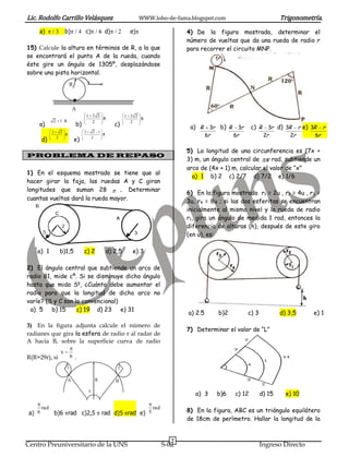 Lic. Rodolfo Carrillo Velásquez                                         WWW.lobo-de-fama.blogspot.com                                  Trigonometría.
    a)                    b)           c)            d)            e)                    4) De la figura mostrada, determinar el
                                                                                         número de vueltas que da una rueda de radio r
15) Calcule la altura en términos de R, a la que                                         para recorrer el circuito MNP.
se encontrará el punto A de la rueda, cuando
éste gire un ángulo de 1305º, desplazándose
sobre una pista horizontal.
                              R



                               A
                                           1 2 2                 1 2 2
                                                 R                     R
              2 1 R
    a)                            b)                       c)
                                             2                     2
                                                                                          a) R      3r    b) R     3r    c) R     3r d) 3R r e) 3R r
              2       2                2        2 1
                          R                         R                                             6r             6r             2r        2r      6r
        d)        2
                                  e)           2


                                                                                         5) La longitud de una circunferencia es (7x +
PROBLEMA DE REPASO
                                                                                         3) m, un ángulo central de x rad, subtiende un
                                                                                         arco de (4x + 1) m, calcular el valor de “x”
1) En el esquema mostrado se tiene que al
                                                                                           a) 1 b) 2 c) 2/7 d) 7/2 e) 1/6
hacer girar la faja, las ruedas A y C giran
longitudes que suman 28          . Determinar
                                                                                         6) En la figura mostrada r1 = 2u , r2 = 4u , r3 =
cuantas vueltas dará la rueda mayor.                                                     3u, r4 = 8u ; si las dos esferitas se encuentran
                                                                                         inicialmente al mismo nivel y la rueda de radio
                                                                                         r1, gira un ángulo de medida 1 rad, entonces la
                                                                                         diferencia de alturas (h), después de este giro
                                                                                         (en u), es:

    a) 1              b)1,5            c) 2             d) 2,5      e) 3

2) El ángulo central que subtiende un arco de
radio 81, mide cº. Si se disminuye dicho ángulo
hasta que mida Sg, ¿Cuánto debe aumentar el
radio para que la longitud de dicho arco no
varíe? (S y C son lo convencional)
 a) 5 b) 15        c) 19 d) 23 e) 31
                                                                                         a) 2.5          b)2            c) 3           d) 3,5     e) 1

3) En la figura adjunta calcule el número de
                                                                                         7) Determinar el valor de “L”
radianes que gira la esfera de radio r al radar de
A hacia B, sobre la superficie curva de radio
                      x
R(R=29r), si                  6 .

                          r                                 r

                          A                     R          B
                                           x
                                                                                            a) 3         b)6     c) 12         d) 15     e) 10

        rad                                                                 rad
 a) 6             b)6 rad c)2,5                     rad d)5 rad e) 5                     8) En la figura, ABC es un triángulo equilátero
                                                                                         de 18cm de perímetro. Hallar la longitud de la


                                                                                     7
Centro Preuniversitario de la UNS                                                 S-02                                         Ingreso Directo
 