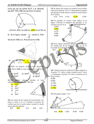 Lic. Rodolfo Carrillo Velásquez                                      WWW.lobo-de-fama.blogspot.com                                      Trigonometría.
curva que une los puntos D,E,F, y B, sabiendo                                                13) Se tienen dos ruedas en contacto cuyos radios
que BAF, FCE y EBD son sectores circulares.                                                  están en la relación de 2 a 5. Determinar el ángulo
                                                                                             que girará la rueda menor, cuando la rueda mayor
                                                                                             de 4 vueltas.
                                                                                                 a) 4     b) 5    c) 10       d) 20        e) 40

                                                                                             14) Un péndulo se mueve como indica en la
                                                                                             figura. Calcular la longitud del péndulo, si su
                                                                                             extremo recorre 3 m.
                                                                                                  a) 5m                         /12
                                                                                                  b) 6m             4m
  a) 12 cm b)16 cm c)18 cm d)24 cm e) 30 cm
                                                                                                  c) 7m
                                                                                                  d) 8m
9) De la figura, calcular                     S1 ; siendo S1: Área                                                   50g
                                                                                                  e) 9m
                                              S2
del sector AOB y S2: Área del sector COD.

                                                                                             15) De la figura mostrada determinar el número
                                                                                             de vueltas que da la rueda de radio “r” en su
                                                                                             recorrido de A hasta B (R=7r).
                                                                                                a) 2    b) 3     c) 4         d) 5    e) 6

                                                                                                          r

                                                                                                      A

 a)         a       b)    a     c)       a        d)       a        e)        a
        a       b        a b         a       2b        a       2b        2a       b
                                                                                                                  R
                                                                                                                      135º
                                                                                                                                    B        r
10) Dado un trapecio circular cuyo perímetro                                                                                  R
mide 20cm. Halle el valor máximo, en cm2, de su
                                                                                             16) Cuánto avanza la rueda de la figura adjunta si
área.
                                                                                             el punto “A” vuelve a tener contacto otras 7 veces
      a) 12cm2                 b) 16cm2                c) 20cm2                              y al detenerse el punto “B” está es contacto con el
      d) 25cm2                                         e) 30cm2                              piso (r=12u).
                                                                                             a) 88
                                                                                                                       B
11) Del gráfico adjunto, calcular                                   el        área           b) 92
sombreada, si se sabe que: MN=4m                                                  M
                                                                                             c) 172
    a) 2 m2                                                                                                              120º
    b)   m2                                                                                  d) 168
    c) 4 m2                                                                                  e) 184
    d)     m2
        2                        45
                                                                                                                                     A
    e) 3 m2                      º                                                           17) Del gráfico hallar “x+y”
                                                                                  N
                                                                                                              x
12) Los radios de las ruedas de una bicicleta, son
entre sí como 3 es a 4. Calcular el número de                                                  a
vueltas que da la rueda mayor cuando la rueda                                                                                                       y
menor gire 8 radianes.
   a) 2     b) 3         c) 4     d) 6      e) 8

                                                                                                   a) a   b) 2a       c) 3a       d) 4a     e) 5a



                                                                                         8
Centro Preuniversitario de la UNS                                                     S-02                                    Ingreso Directo
 