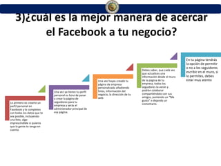 3)¿cuál es la mejor manera de acercar
el Facebook a tu negocio?
Lo primero es crearte un
perfil personal en
Facebook y lo completes
con todos los datos que te
sea posible, incluyendo
una foto, algo
imprescindible si quieres
que la gente te tenga en
cuenta
Una vez ya tienes tu perfil
personal es hora de pasar
a crear la página de
seguidores para tu
empresa y serás el
administrador principal de
esa página.
Una vez hayas creado tu
página de empresa
personalizada añadiendo
fotos, información del
negocio, la dirección de tu
web
Debes saber, que cada vez
que actualices una
información desde el muro
de la página de tu
empresa, todos los
seguidores lo verán y
podrán colaborar
compartiéndolo con sus
amigos, poniendo un “Me
gusta” o dejando un
comentario.
En tu página tendrás
la opción de permitir
o no a los seguidores
escribir en el muro, si
lo permites, debes
estar muy atento
 