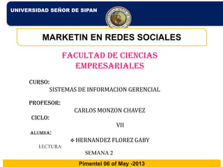 UNIVERSIDAD SEÑOR DE SIPAN
Pimentel 06 of May -2013
MARKETIN EN REDES SOCIALES
Facultad de ciencias
empresariales
CURSO:
SISTEMAS DE INFORMACION GERENCIAL
PROFESOR:
CARLOS MONZON CHAVEZ
CICLO:
VII
ALUMNA:
 HERNANDEZ FLOREZ GABY
LECTURA:
SEMANA 2
 
