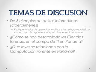 TEMAS DE DISCUSION
• De 3 ejemplos de delitos informáticos
(cibercrímenes)
o Explique: Modos de operación, motivos y tecnología asociada al
crimen, tipo de organización y país donde se dio el evento

• ¿Cómo se han desarrollado las Ciencias
forenses en el campo de TI en Panamá?
• ¿Que leyes se relacionan con la
Computación Forense en Panamá?

 
