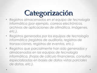Categorización
• Registros almacenados en el equipo de tecnología
informática (por ejemplo, correos electrónicos,
archivos de aplicaciones de ofimática, imágenes,
etc.).
• Registros generados por los equipos de tecnología
informática (registros de auditoría, registros de
transacciones, registros de eventos, etc.).
• Registros que parcialmente han sido generados y
almacenados en los equipos de tecnología
informática. (hojas de cálculo financieras, consultas
especializadas en bases de datos vistas parciales
de datos, etc.).

 
