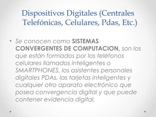 Dispositivos Digitales (Centrales
Telefónicas, Celulares, Pdas, Etc.)
• Se conocen como SISTEMAS
CONVERGENTES DE COMPUTACION, son los
́
que estan formados por los telefonos
́
́
celulares llamados inteligentes o
SMARTPHONES, los asistentes personales
digitales PDAs, las tarjetas inteligentes y
cualquier otro aparato electronico que
́
posea convergencia digital y que puede
contener evidencia digital.

 