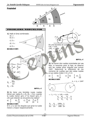 Lic. Rodolfo Carrillo Velásquez WWW.lobo-de-fama.blogspot.com Trigonometría.
3
Centro Preuniversitario de la UNS S-02 Ingreso Directo
Propiedad
PROBLEMA RESUELTOS
1) Halle el área sombreada:
a) 
b) 2 
c) 3 
d) 4 
e) 5 
RESOLUCIÓN
Sx = SAOB  SCOD
x
x
x
x
x
S a² b²
2 2
S a² b²
2
1
S 6²
2 6
36
S
12
S 3
 
 

   
 
    
 


 
RPTA.: C
2) Se tiene una bicicleta cuyas ruedas
tienen por radios R1 y R2 (R1 < R2); cuando
la rueda menor gira º la mayor gira g
.
¿En qué relación se encuentra los radios?
a) 3
7
b) 8
13
c) 9
10
d) 3
10
e) 9
4
RESOLUCIÓN
Si 1 y 2 son los ángulos que giran la rueda
menor y mayor respectivamente.
En una bicicleta se cumple que:
1R1 = 2R2
ºR1 = (g
)R2
 1 2
1
2
9
ºR º R
10
R 9
R 10
 
    
 

RPTA.: C
3) Se tienen dos ruedas conectadas por una
faja; si hacemos girar la faja, se observa
que las ruedas giran ángulos que suman
144º. Determine la diferencia de los
números de vueltas que dan estas ruedas
si sus radios miden 3 m y 5 m
a) 1
3
b) 1
8
c) 1
9
d) 1
4
e) 1
10
RESOLUCIÓN
1 + 2 = 144º
 L1 = L2  1R1 = 2R2
1 2 1
2 1 2
R V 5
R V 3

  

1 2 144 1
2 2 180 2
  
 
  
0
R
S
R R R R
R
R
R
3S
5S
7S
5
3
g

º
R1
R2
30ºo
C
D
B
A
6
30ºo
C
D
B
A
6
a
b
 