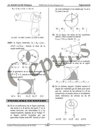 Lic. Rodolfo Carrillo Velásquez WWW.lobo-de-fama.blogspot.com Trigonometría.
7
Centro Preuniversitario de la UNS S-02 Ingreso Directo
RA = 3, RB = 4, RC = 1, RD =2
A) 1620º B) 1680º C)1690º D) 1720º E) 1800º
15)En la figura mostrada, cmRR BA 2 ,
cmOO 22'''  , Calcule el área de la
región sombreada.
A) 22  B) 32  C)
2
7
2 
D) 42  E) 52 
16)Si el perímetro de la región sombreada es
√ , calcule la longitud del lado del
cuadrado ABCD.
A) ½ B) 1 C) √ D) √ E) 2
PROBLEMA DE REPASO
1) En la circunferencia de la figura mostrada,
dos autos A y B parten del punto P en la
misma dirección, con velocidades VA y VB
respectivamente; después de un tiempo “t”
el ángulo central formados por sus
posiciones finales mide 90º. Calcule el valor
de a (en radianes), si se cumple que VA es a
VB como 2 es a 5.
A)
6
 B)
5
 C)
4
 D)
3
 E)
2

2) En la figura, las áreas de las superficies
ABCD y DOC cumplen la relación
S ABCD = 2.S DOC .calcule
3
2

n
m
A)0 B) ½ C) 1 D) 3/2 E) 2
3) En la figura mostrada ABCD es un cuadrado
de lado 4u. calcule el área de la región
sombreada.
A) 1 B) 2 C) 3 D) 4 E) 5
4) En el sistema adjunto. ¿Cuánto medirá el
ángulo (en radianes) que se debe girar para
que los centros de las esferas A y B se
encuentren a la misma altura si inicialmente
dicha diferencia de alturas es de 14
unidades?
a) 0,5 b) 1 c) 1,5 d) 2 e) 2,5
A
B
2u
5u
 