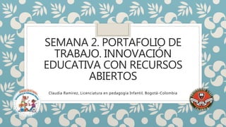 SEMANA 2. PORTAFOLIO DE 
TRABAJO. INNOVACIÓN 
EDUCATIVA CON RECURSOS 
ABIERTOS 
Claudia Ramírez, Licenciatura en pedagogía Infantil, Bogotá-Colombia 
 
