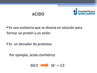 ACIDO 
Es una sustancia que se disocia en solución para 
formar un protón y un anión 
Es un donador de protones 
Por ejemplo, ácido clorhídrico 
HCl H+ + Cl- 
 