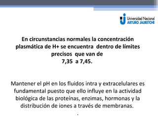 En circunstancias normales la concentración 
plasmática de H+ se encuentra dentro de límites 
precisos que van de 
7,35 a 7,45. 
Mantener el pH en los fluidos intra y extracelulares es 
fundamental puesto que ello influye en la actividad 
biológica de las proteínas, enzimas, hormonas y la 
distribución de iones a través de membranas. 
. 
 
