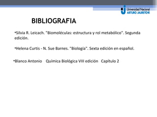 BIBLIOGRAFIA 
•Silvia R. Leicach. "Biomoléculas: estructura y rol metabólico". Segunda 
edición. 
•Helena Curtis - N. Sue Barnes. "Biología". Sexta edición en español. 
•Blanco Antonio Química Biológica VIII edición Capítulo 2 
