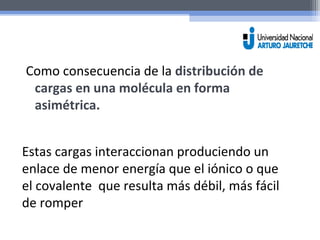Como consecuencia de la distribución de 
cargas en una molécula en forma 
asimétrica. 
Estas cargas interaccionan produciendo un 
enlace de menor energía que el iónico o que 
el covalente que resulta más débil, más fácil 
de romper 
 