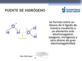 PUENTE DE HIDRÓGENO 
Se forman entre un 
átomo de H ligado de 
manera covalente a 
un elemento más 
electronegativo 
(oxígeno, nitrógeno) y 
otro átomo de gran 
electronegatividad 
Haz click aquí 
 