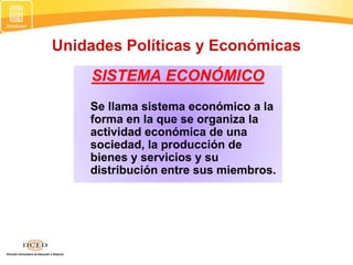 Unidades Políticas y Económicas
SISTEMA ECONÓMICO
Se llama sistema económico a la
forma en la que se organiza la
actividad económica de una
sociedad, la producción de
bienes y servicios y su
distribución entre sus miembros.
 