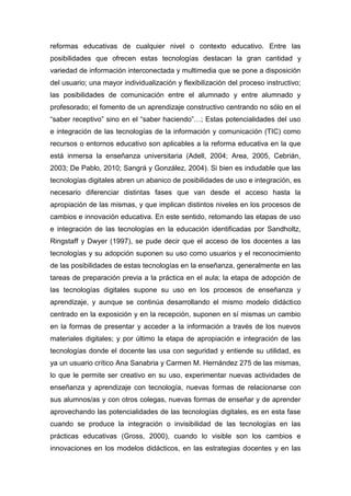reformas educativas de cualquier nivel o contexto educativo. Entre las
posibilidades que ofrecen estas tecnologías destacan la gran cantidad y
variedad de información interconectada y multimedia que se pone a disposición
del usuario; una mayor individualización y flexibilización del proceso instructivo;
las posibilidades de comunicación entre el alumnado y entre alumnado y
profesorado; el fomento de un aprendizaje constructivo centrando no sólo en el
“saber receptivo” sino en el “saber haciendo”…; Estas potencialidades del uso
e integración de las tecnologías de la información y comunicación (TIC) como
recursos o entornos educativo son aplicables a la reforma educativa en la que
está inmersa la enseñanza universitaria (Adell, 2004; Area, 2005, Cebrián,
2003; De Pablo, 2010; Sangrá y González, 2004). Si bien es indudable que las
tecnologías digitales abren un abanico de posibilidades de uso e integración, es
necesario diferenciar distintas fases que van desde el acceso hasta la
apropiación de las mismas, y que implican distintos niveles en los procesos de
cambios e innovación educativa. En este sentido, retomando las etapas de uso
e integración de las tecnologías en la educación identificadas por Sandholtz,
Ringstaff y Dwyer (1997), se pude decir que el acceso de los docentes a las
tecnologías y su adopción suponen su uso como usuarios y el reconocimiento
de las posibilidades de estas tecnologías en la enseñanza, generalmente en las
tareas de preparación previa a la práctica en el aula; la etapa de adopción de
las tecnologías digitales supone su uso en los procesos de enseñanza y
aprendizaje, y aunque se continúa desarrollando el mismo modelo didáctico
centrado en la exposición y en la recepción, suponen en sí mismas un cambio
en la formas de presentar y acceder a la información a través de los nuevos
materiales digitales; y por último la etapa de apropiación e integración de las
tecnologías donde el docente las usa con seguridad y entiende su utilidad, es
ya un usuario crítico Ana Sanabria y Carmen M. Hernández 275 de las mismas,
lo que le permite ser creativo en su uso, experimentar nuevas actividades de
enseñanza y aprendizaje con tecnología, nuevas formas de relacionarse con
sus alumnos/as y con otros colegas, nuevas formas de enseñar y de aprender
aprovechando las potencialidades de las tecnologías digitales, es en esta fase
cuando se produce la integración o invisibilidad de las tecnologías en las
prácticas educativas (Gross, 2000), cuando lo visible son los cambios e
innovaciones en los modelos didácticos, en las estrategias docentes y en las
 