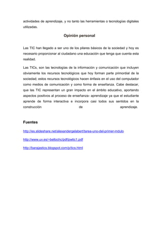 actividades de aprendizaje, y no tanto las herramientas o tecnologías digitales
utilizadas.
Opinión personal
Las TIC han llegado a ser uno de los pilares básicos de la sociedad y hoy es
necesario proporcionar al ciudadano una educación que tenga que cuenta esta
realidad.
Las TICs, son las tecnologías de la información y comunicación que incluyen
obviamente los recursos tecnológicos que hoy forman parte primordial de la
sociedad; estos recursos tecnológicos hacen énfasis en el uso del computador
como medios de comunicación y como forma de enseñanza. Cabe destacar,
que las TIC representan un gran impacto en el ámbito educativo, aportando
aspectos positivos al proceso de enseñanza- aprendizaje ya que el estudiante
aprende de forma interactiva e incorpora casi todos sus sentidos en la
construcción de aprendizaje.
Fuentes
http://es.slideshare.net/alexandergelabert/tarea-uno-del-primer-mdulo
http://www.uv.es/~bellochc/pdf/pwtic1.pdf
http://barajastics.blogspot.com/p/tics.html
 