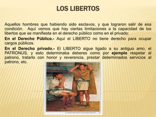 LOS LIBERTOS
Aquellos hombres que habiendo sido esclavos, y que lograron salir de esa
condición. Aquí vemos que hay ciertas limitaciones a la capacidad de los
libertos que se manifiesta en el derecho público como en el privado:
En el Derecho Público.- Aquí el LIBERTO no tiene derecho para ocupar
cargos públicos.
En el Derecho privado.- El LIBERTO sigue ligado a su antiguo amo, el
PATRONUS, y esto determinaba deberes como por ejemplo respetar al
patrono, tratarlo con honor y reverencia, prestar determinados servicios al
patrono, etc.
 