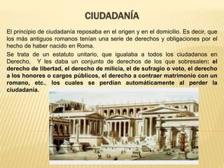 CIUDADANÍA
El principio de ciudadanía reposaba en el origen y en el domicilio. Es decir, que
los más antiguos romanos tenían una serie de derechos y obligaciones por el
hecho de haber nacido en Roma.
Se trata de un estatuto unitario, que igualaba a todos los ciudadanos en
Derecho, Y les daba un conjunto de derechos de los que sobresalen: el
derecho de libertad, el derecho de milicia, el de sufragio o voto, el derecho
a los honores o cargos públicos, el derecho a contraer matrimonio con un
romano, etc., los cuales se perdían automáticamente al perder la
ciudadanía.
 