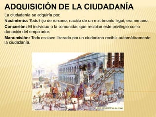 ADQUISICIÓN DE LA CIUDADANÍA
La ciudadanía se adquiría por:
Nacimiento: Todo hijo de romano, nacido de un matrimonio legal, era romano.
Concesión: El individuo o la comunidad que recibían este privilegio como
donación del emperador.
Manumisión: Todo esclavo liberado por un ciudadano recibía automáticamente
la ciudadanía.
 