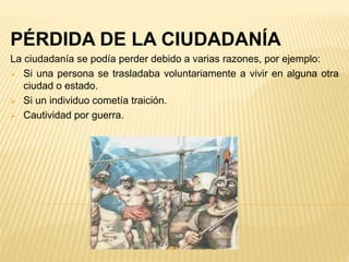PÉRDIDA DE LA CIUDADANÍA
La ciudadanía se podía perder debido a varias razones, por ejemplo:
 Si una persona se trasladaba voluntariamente a vivir en alguna otra
ciudad o estado.
 Si un individuo cometía traición.
 Cautividad por guerra.
 