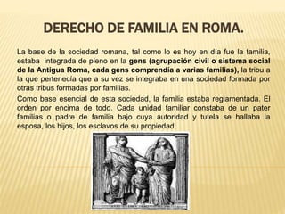 DERECHO DE FAMILIA EN ROMA.
La base de la sociedad romana, tal como lo es hoy en día fue la familia,
estaba integrada de pleno en la gens (agrupación civil o sistema social
de la Antigua Roma, cada gens comprendía a varias familias), la tribu a
la que pertenecía que a su vez se integraba en una sociedad formada por
otras tribus formadas por familias.
Como base esencial de esta sociedad, la familia estaba reglamentada. El
orden por encima de todo. Cada unidad familiar constaba de un pater
familias o padre de familia bajo cuya autoridad y tutela se hallaba la
esposa, los hijos, los esclavos de su propiedad.
 