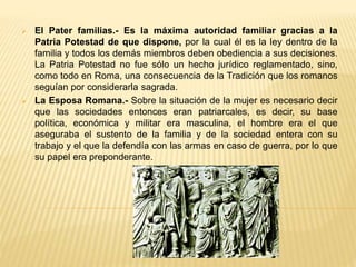  El Pater familias.- Es la máxima autoridad familiar gracias a la
Patria Potestad de que dispone, por la cual él es la ley dentro de la
familia y todos los demás miembros deben obediencia a sus decisiones.
La Patria Potestad no fue sólo un hecho jurídico reglamentado, sino,
como todo en Roma, una consecuencia de la Tradición que los romanos
seguían por considerarla sagrada.
 La Esposa Romana.- Sobre la situación de la mujer es necesario decir
que las sociedades entonces eran patriarcales, es decir, su base
política, económica y militar era masculina, el hombre era el que
aseguraba el sustento de la familia y de la sociedad entera con su
trabajo y el que la defendía con las armas en caso de guerra, por lo que
su papel era preponderante.
 