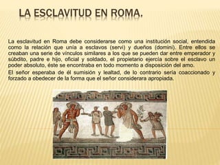 LA ESCLAVITUD EN ROMA.
La esclavitud en Roma debe considerarse como una institución social, entendida
como la relación que unía a esclavos (servi) y dueños (domini). Entre ellos se
creaban una serie de vínculos similares a los que se pueden dar entre emperador y
súbdito, padre e hijo, oficial y soldado, el propietario ejercía sobre el esclavo un
poder absoluto, éste se encontraba en todo momento a disposición del amo.
El señor esperaba de él sumisión y lealtad, de lo contrario sería coaccionado y
forzado a obedecer de la forma que el señor considerara apropiada.
 