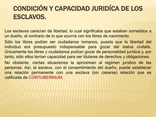 CONDICIÓN Y CAPACIDAD JURIDÍCA DE LOS
ESCLAVOS.
Los esclavos carecían de libertad, lo cual significaba que estaban sometidos a
un dueño, al contrario de lo que ocurría con los libres de nacimiento.
Sólo los libres podían ser ciudadanos romanos, puesto que la libertad del
individuo era presupuesto indispensable para gozar del status civitatis.
Únicamente los libres y ciudadanos podían gozar de personalidad jurídica y, por
tanto, sólo ellos tenían capacidad para ser titulares de derechos y obligaciones.
No obstante, ciertas situaciones la aproximan al régimen jurídico de las
personas. Así, el esclavo, con el consentimiento del dueño, puede establecer
una relación permanente con una esclava (sin casarse) relación que es
calificada de CONTUBERNIUM.
 