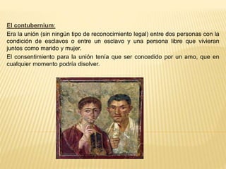 El contubernium:
Era la unión (sin ningún tipo de reconocimiento legal) entre dos personas con la
condición de esclavos o entre un esclavo y una persona libre que vivieran
juntos como marido y mujer.
El consentimiento para la unión tenía que ser concedido por un amo, que en
cualquier momento podría disolver.
 