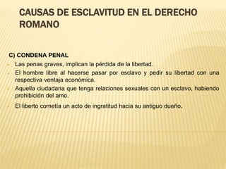 CAUSAS DE ESCLAVITUD EN EL DERECHO
ROMANO
C) CONDENA PENAL
 Las penas graves, implican la pérdida de la libertad.
 El hombre libre al hacerse pasar por esclavo y pedir su libertad con una
respectiva ventaja económica.
 Aquella ciudadana que tenga relaciones sexuales con un esclavo, habiendo
prohibición del amo.
 El liberto cometía un acto de ingratitud hacia su antiguo dueño.
 