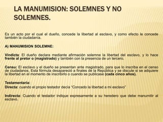 LA MANUMISION: SOLEMNES Y NO
SOLEMNES.
Es un acto por el cual el dueño, concede la libertad al esclavo, y como efecto le concede
también la ciudadanía.
A) MANUMISION SOLEMNE:
Vindicta: El dueño declara mediante afirmación solemne la libertad del esclavo, y lo hace
frente al pretor o (magistrado) y también con la presencia de un tercero.
Censu: El esclavo y el dueño se presentan ante magistrado, para que lo inscriba en el censo
de ciudadanos. Esta fórmula desapareció a finales de la República y se discute si se adquiere
la libertad en el momento de inscribirlo o cuando se publicase (cada cinco años).
Testamentaria:
Directa: cuando el propio testador decía “Concedo la libertad a mi esclavo”
Indirecta: Cuando el testador indique expresamente a su heredero que debe manumitir al
esclavo.
 