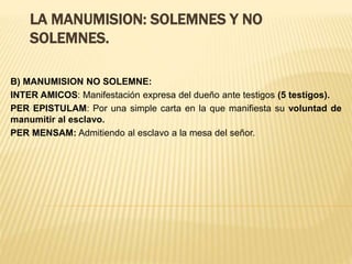 LA MANUMISION: SOLEMNES Y NO
SOLEMNES.
B) MANUMISION NO SOLEMNE:
INTER AMICOS: Manifestación expresa del dueño ante testigos (5 testigos).
PER EPISTULAM: Por una simple carta en la que manifiesta su voluntad de
manumitir al esclavo.
PER MENSAM: Admitiendo al esclavo a la mesa del señor.
 