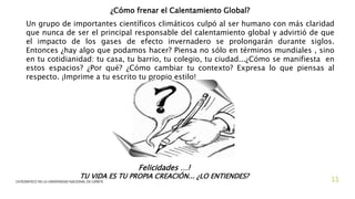 ¿Cómo frenar el Calentamiento Global?
Un grupo de importantes científicos climáticos culpó al ser humano con más claridad
que nunca de ser el principal responsable del calentamiento global y advirtió de que
el impacto de los gases de efecto invernadero se prolongarán durante siglos.
Entonces ¿hay algo que podamos hacer? Piensa no sólo en términos mundiales , sino
en tu cotidianidad: tu casa, tu barrio, tu colegio, tu ciudad...¿Cómo se manifiesta en
estos espacios? ¿Por qué? ¿Cómo cambiar tu contexto? Expresa lo que piensas al
respecto. ¡Imprime a tu escrito tu propio estilo!
Felicidades …!
TU VIDA ES TU PROPIA CREACIÓN... ¿LO ENTIENDES?
3/25/2020CATEDRÁTICO EN LA UNIVERSIDAD NACIONAL DE CAÑETE 11
 