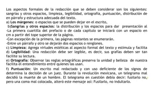 II) La forma
Los aspectos formales de la redacción que se deben considerar son los siguientes:
sangrías y otros espacios, limpieza, legibilidad, ortografía, puntuación, distribución de
en párrafo y estructura adecuada del texto.
a) Los márgenes: o espacios que se pueden dejar en el escrito,
b)Sangrías y otros espacios: la distribución y los espacios para dar presentación al
-La primera cuartilla del prefacio o de cada capítulo se iniciará con un espacio en
cm a partir del tope superior de la página.
-Con excepción de la primera, las páginas restantes se enumerarán.
-Entre un párrafo y otro se dejarán dos espacios o renglones.
c) Limpieza: Agrega virtudes estéticas al aspecto formal del texto y estimula y facilita
d) Legibilidad: Una redacción debe ser legible, es decir, sus grafías deben ser tan
facilite su lectura.
e) Ortografía: Observar las reglas ortográficas preserva la unidad y belleza de nuestra
facilita el entendimiento entre quienes las usan.
f) Puntuación: Un escrito mal redactado y con uso deficiente de los signos de
determina la decisión de un juez. Durante la revolución mexicana, un telegrama mal
decidió la muerte de un hombre. El telegrama en cuestión debía decir: fusilarlo no,
pero una coma mal colocada, alteró este mensaje así: Fusilarlo, no indultarlo.
3/25/2020CATEDRÁTICO EN LA UNIVERSIDAD NACIONAL DE CAÑETE 7
 