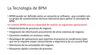 La Tecnología de BPM
• BPMS puede ser definido como un conjunto se software...que cumplen con
un grupo de características técnicas necesarias para aplicar el concepto de
BPM.
Un sistema BPMS esta en capacidad de realizar las siguientes operaciones:
• Modelamiento de procesos de negocio.
• Integración de información proveniente de otros sistemas de negocio.
• Convierte modelos en acciones reales.
• Despliegue de aplicaciones que soportan el proceso en condiciones tales
que no se requiere mayor conocimiento y experiencia de un usuario final.
• Monitoreo de las actividades del negocio.
• Respuesta rápida a eventos de procesos.
 