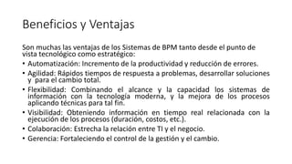Beneficios y Ventajas
Son muchas las ventajas de los Sistemas de BPM tanto desde el punto de
vista tecnológico como estratégico:
• Automatización: Incremento de la productividad y reducción de errores.
• Agilidad: Rápidos tiempos de respuesta a problemas, desarrollar soluciones
y para el cambio total.
• Flexibilidad: Combinando el alcance y la capacidad los sistemas de
información con la tecnología moderna, y la mejora de los procesos
aplicando técnicas para tal fin.
• Visibilidad: Obteniendo información en tiempo real relacionada con la
ejecución de los procesos (duración, costos, etc.).
• Colaboración: Estrecha la relación entre TI y el negocio.
• Gerencia: Fortaleciendo el control de la gestión y el cambio.
 