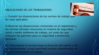 OBLIGACIONES DE LOS TRABAJADORES:
I.-Cumplir las disposiciones de las normas de trabajo que
les sean aplicables
II.Observar las disposiciones contenidas en el reglamento y
las normas oficiales mexicanas en materia de seguridad,
salud y medio ambiente de trabajo, así como las que
indiquen los patrones para su seguridad y protección
personal;
III.-Desempeñar el servicio bajo la dirección del patrón o de
su representante, a cuya autoridad estarán subordinados en
todo lo concerniente al trabajo.
 