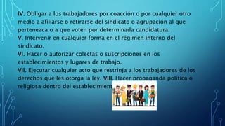 IV. Obligar a los trabajadores por coacción o por cualquier otro
medio a afiliarse o retirarse del sindicato o agrupación al que
pertenezca o a que voten por determinada candidatura.
V. Intervenir en cualquier forma en el régimen interno del
sindicato.
VI. Hacer o autorizar colectas o suscripciones en los
establecimientos y lugares de trabajo.
VII. Ejecutar cualquier acto que restrinja a los trabajadores de los
derechos que les otorga la ley. VIII. Hacer propaganda política o
religiosa dentro del establecimiento.
 