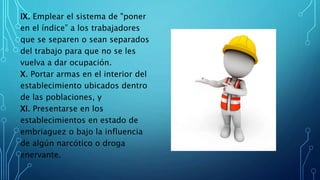 IX. Emplear el sistema de "poner
en el índice” a los trabajadores
que se separen o sean separados
del trabajo para que no se les
vuelva a dar ocupación.
X. Portar armas en el interior del
establecimiento ubicados dentro
de las poblaciones, y
XI. Presentarse en los
establecimientos en estado de
embriaguez o bajo la influencia
de algún narcótico o droga
enervante.
 