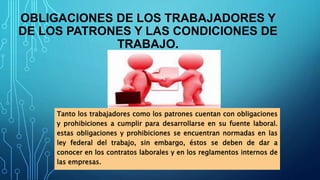 OBLIGACIONES DE LOS TRABAJADORES Y
DE LOS PATRONES Y LAS CONDICIONES DE
TRABAJO.
Tanto los trabajadores como los patrones cuentan con obligaciones
y prohibiciones a cumplir para desarrollarse en su fuente laboral.
estas obligaciones y prohibiciones se encuentran normadas en las
ley federal del trabajo, sin embargo, éstos se deben de dar a
conocer en los contratos laborales y en los reglamentos internos de
las empresas.
 