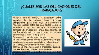 ¿CUÁLES SON LAS OBLIGACIONES DEL
TRABAJADOR?
Al igual que el patrón, el trabajador debe
cumplir de la misma forma diversas
obligaciones para que haya una armoniosa
relación laboral entre las dos partes como lo
establece la ley. Una vez que se acepte un
contrato de trabajo de forma dependiente, el
empleado deberá reconocer que su trabajo
estará bajo el mando del patrón.
Es necesario que siempre cumpla con sus
instrucciones y todo lo que esté sujeto a lo que
previamente se haya acordado en el contrato
de trabajo, aunque sea de forma verbal o
escrita. Es importante que el trabajador cumpla
con sus horarios, realice las actividades
correspondientes y su actitud sea diligente, leal
 