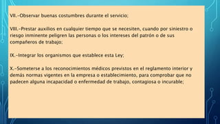 VII.-Observar buenas costumbres durante el servicio;
VIII.-Prestar auxilios en cualquier tiempo que se necesiten, cuando por siniestro o
riesgo inminente peligren las personas o los intereses del patrón o de sus
compañeros de trabajo;
IX.-Integrar los organismos que establece esta Ley;
X.-Someterse a los reconocimientos médicos previstos en el reglamento interior y
demás normas vigentes en la empresa o establecimiento, para comprobar que no
padecen alguna incapacidad o enfermedad de trabajo, contagiosa o incurable;
 
