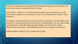 XI.Poner en conocimiento del patrón las enfermedades contagiosas que padezcan, tan
pronto como tengan conocimiento de las mismas;
XII.Comunicar al patrón o a su representante las deficiencias que adviertan, a fin de
evitar daños o perjuicios a los intereses y vidas de sus compañeros de trabajo o de los
patrones; y
XIII.Guardar escrupulosamente los secretos técnicos, comerciales y de fabricación de los
productos a cuya elaboración concurran directa o indirectamente, o de los cuales tengan
conocimiento por razón del trabajo que desempeñen, así como de los asuntos
administrativos reservados, cuya divulgación pueda causar perjuicios a la empresa.
Federal de México Artículo 134 Ley Federal del Trabajo
 