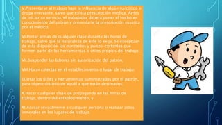 V.Presentarse al trabajo bajo la influencia de algún narcótico o
droga enervante, salvo que exista prescripción médica. Antes
de iniciar su servicio, el trabajador deberá poner el hecho en
conocimiento del patrón y presentarle la prescripción suscrita
por el médico;
VI.Portar armas de cualquier clase durante las horas de
trabajo, salvo que la naturaleza de éste lo exija. Se exceptúan
de esta disposición las punzantes y punzo-cortantes que
formen parte de las herramientas o útiles propios del trabajo;
VII.Suspender las labores sin autorización del patrón;
VIII.Hacer colectas en el establecimiento o lugar de trabajo;
IX.Usar los útiles y herramientas suministrados por el patrón,
para objeto distinto de aquél a que están destinados;
X.Hacer cualquier clase de propaganda en las horas de
trabajo, dentro del establecimiento; y
XI.Acosar sexualmente a cualquier persona o realizar actos
inmorales en los lugares de trabajo.
 